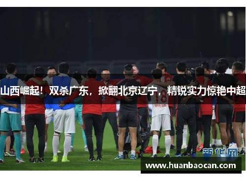 山西崛起！双杀广东，掀翻北京辽宁，精锐实力惊艳中超